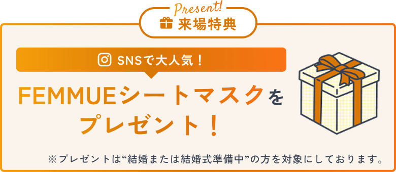 Present! 来場特典 SNSで大人気！ FEMMUEシートマスクをプレゼント！ ※プレゼントは“結婚または結婚式準備中”の方を対象にしております。