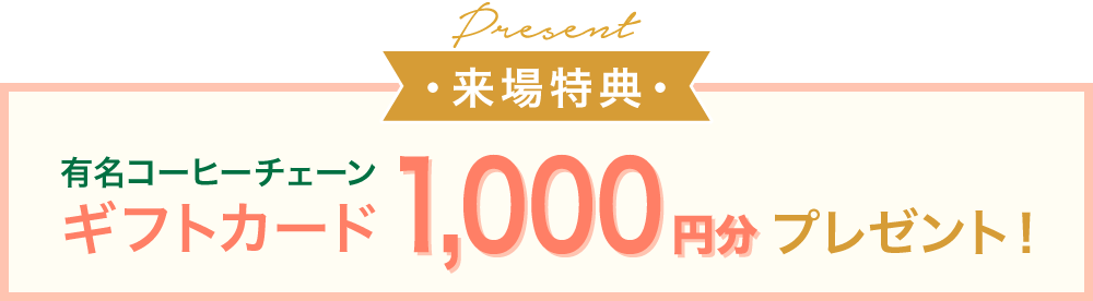 来場特典 有名コーヒーチェーンのギフトカード1,000円分をプレゼント ※特典は結婚または結婚式準備中の方が対象